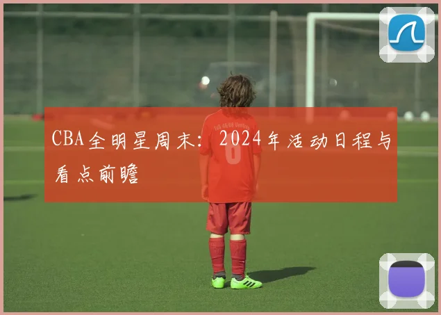 CBA全明星周末：2024年活动日程与看点前瞻