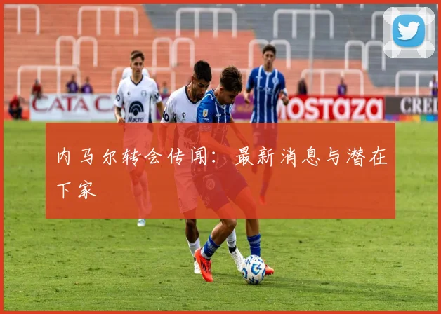 内马尔转会传闻：最新消息与潜在下家