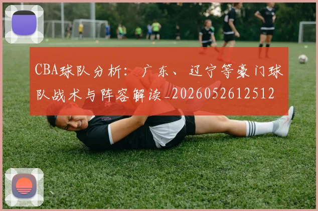 CBA球队分析：广东、辽宁等豪门球队战术与阵容解读_20260526125120