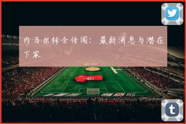 内马尔转会传闻：最新消息与潜在下家