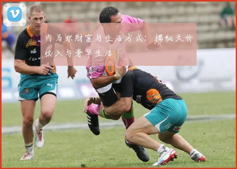 内马尔财富与生活方式：揭秘天价收入与奢华生活