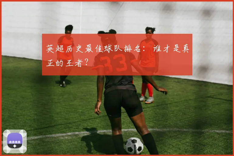 英超历史最佳球队排名:谁才是真正的王者?