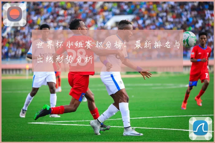 世界杯小组赛积分榜：最新排名与出线形势分析