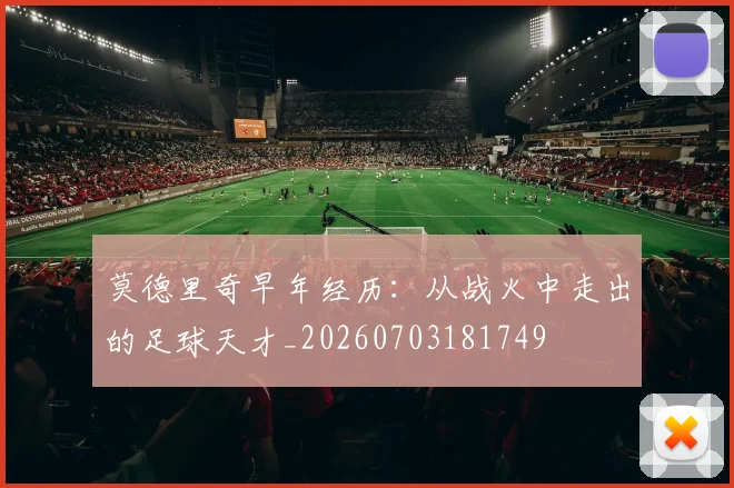 莫德里奇早年经历：从战火中走出的足球天才_20260703181749