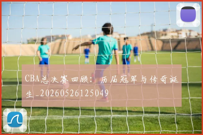 CBA总决赛回顾：历届冠军与传奇诞生_20260526125049