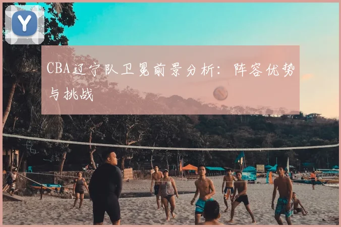 CBA辽宁队卫冕前景分析：阵容优势与挑战