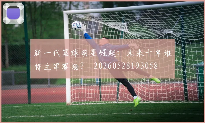 新一代篮球明星崛起：未来十年谁将主宰赛场？_20260528193058