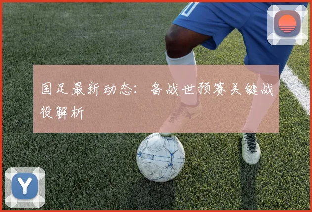 国足最新动态：备战世预赛关键战役解析