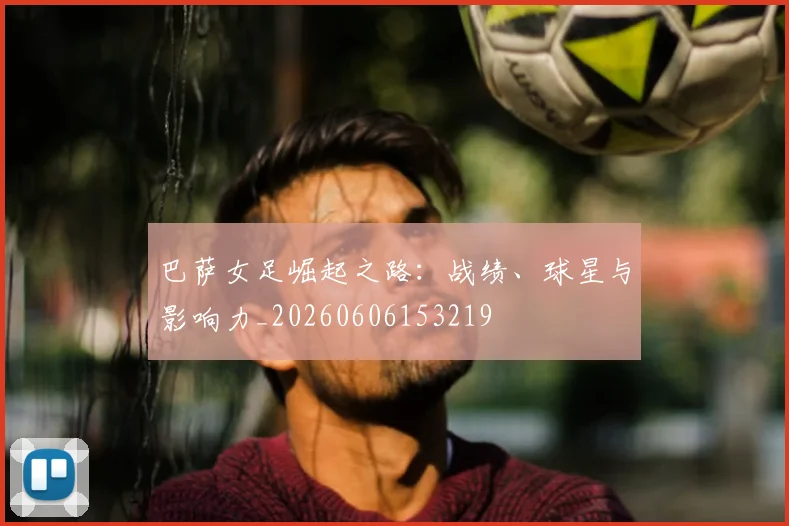 巴萨女足崛起之路：战绩、球星与影响力_20260606153219