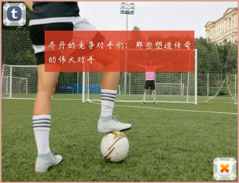 乔丹的竞争对手们：那些塑造传奇的伟大对手