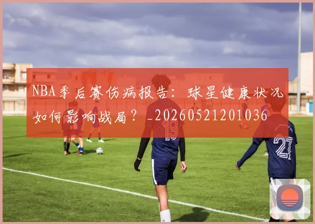 NBA季后赛伤病报告：球星健康状况如何影响战局？_20260521201036