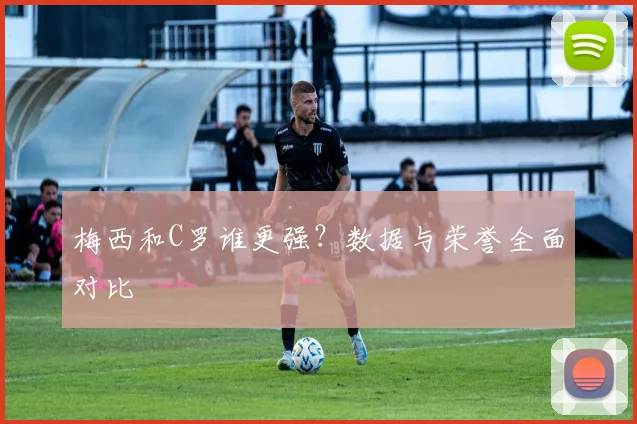 梅西和C罗谁更强？数据与荣誉全面对比