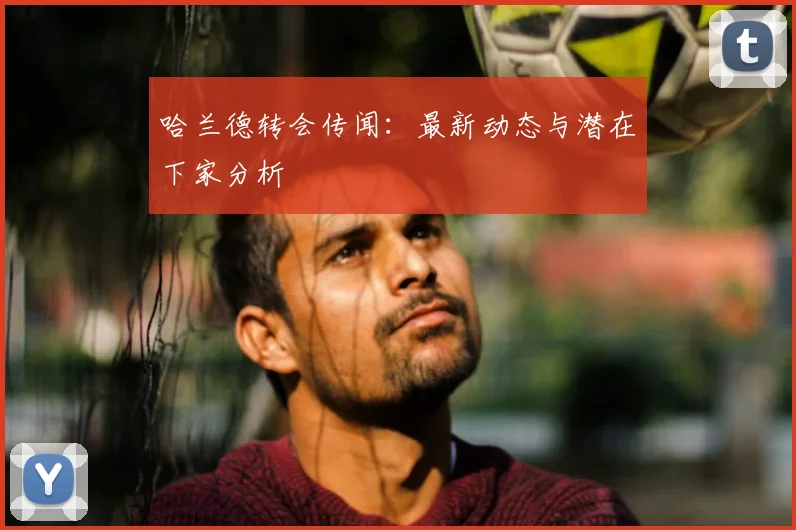 哈兰德转会传闻：最新动态与潜在下家分析