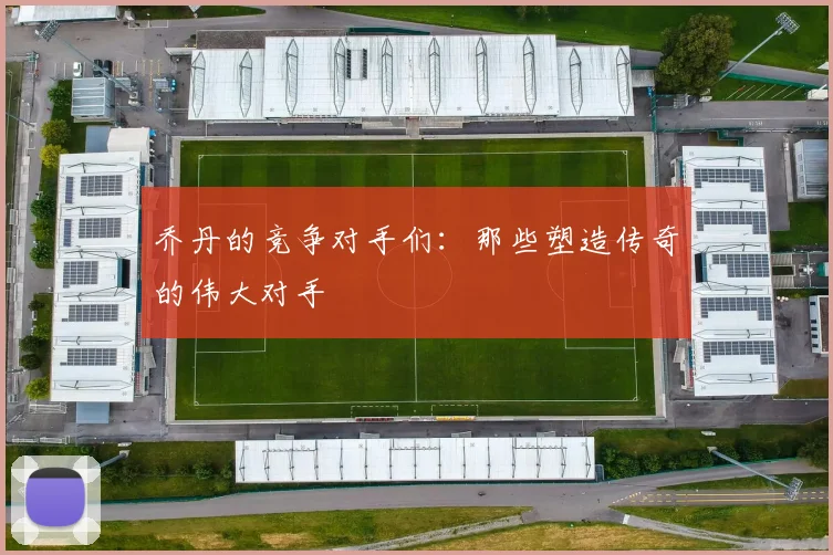 乔丹的竞争对手们：那些塑造传奇的伟大对手