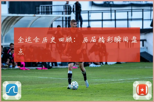 全运会历史回顾：历届精彩瞬间盘点