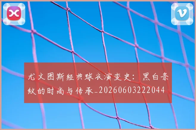 尤文图斯经典球衣演变史：黑白条纹的时尚与传承_20260603222044