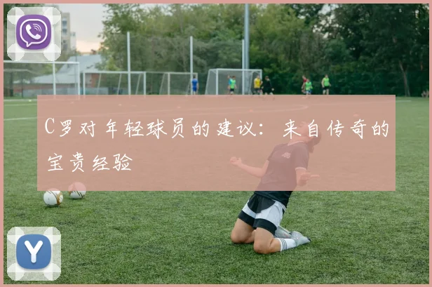 C罗对年轻球员的建议：来自传奇的宝贵经验