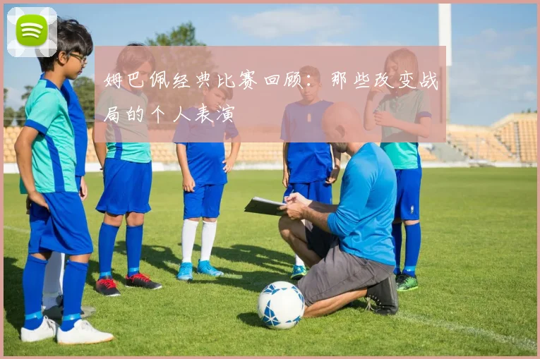 姆巴佩经典比赛回顾：那些改变战局的个人表演