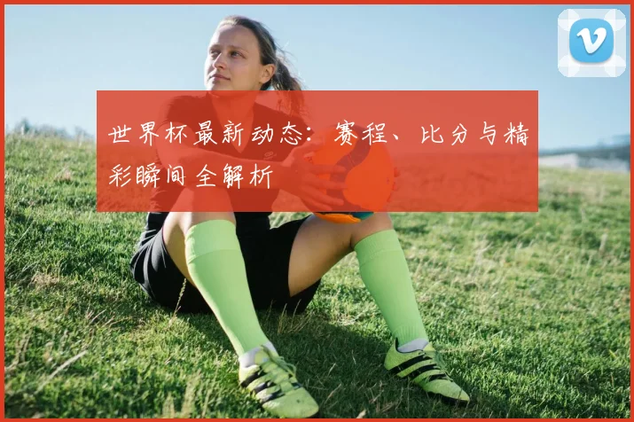 世界杯最新动态：赛程、比分与精彩瞬间全解析